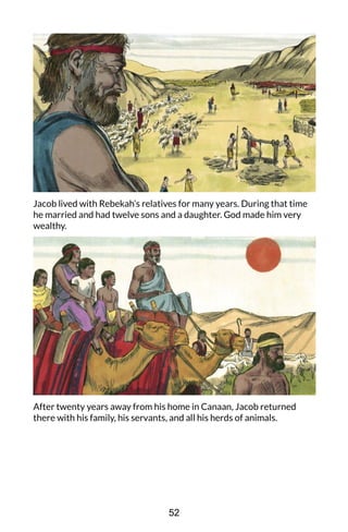Jacob lived with Rebekah’s relatives for many years. During that time
he married and had twelve sons and a daughter. God made him very
wealthy.
After twenty years away from his home in Canaan, Jacob returned
there with his family, his servants, and all his herds of animals.
52
 