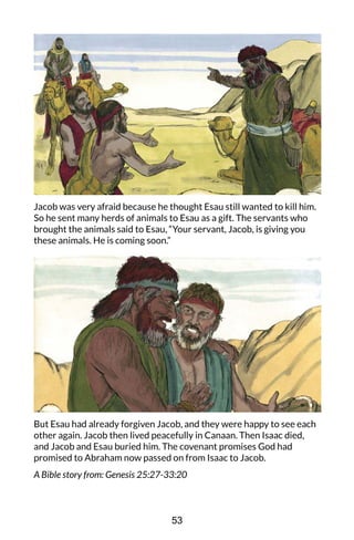 Jacob was very afraid because he thought Esau still wanted to kill him.
So he sent many herds of animals to Esau as a gift. The servants who
brought the animals said to Esau, “Your servant, Jacob, is giving you
these animals. He is coming soon.”
But Esau had already forgiven Jacob, and they were happy to see each
other again. Jacob then lived peacefully in Canaan. Then Isaac died,
and Jacob and Esau buried him. The covenant promises God had
promised to Abraham now passed on from Isaac to Jacob.
A Bible story from: Genesis 25:27-33:20
53
 