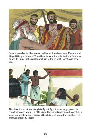 Before Joseph’s brothers returned home, they tore Joseph’s robe and
dipped it in goat’s blood. Then they showed the robe to their father so
he would think that a wild animal had killed Joseph. Jacob was very
sad.
The slave traders took Joseph to Egypt. Egypt was a large, powerful
country located along the Nile River. The slave traders sold Joseph as a
slave to a wealthy government official. Joseph served his master well,
and God blessed Joseph.
56
 