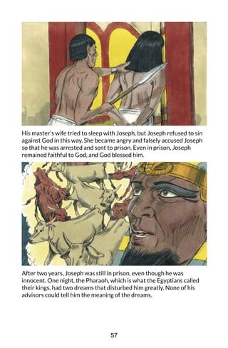 His master’s wife tried to sleep with Joseph, but Joseph refused to sin
against God in this way. She became angry and falsely accused Joseph
so that he was arrested and sent to prison. Even in prison, Joseph
remained faithful to God, and God blessed him.
After two years, Joseph was still in prison, even though he was
innocent. One night, the Pharaoh, which is what the Egyptians called
their kings, had two dreams that disturbed him greatly. None of his
advisors could tell him the meaning of the dreams.
57
 