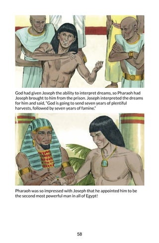 God had given Joseph the ability to interpret dreams, so Pharaoh had
Joseph brought to him from the prison. Joseph interpreted the dreams
for him and said, “God is going to send seven years of plentiful
harvests, followed by seven years of famine.”
Pharaoh was so impressed with Joseph that he appointed him to be
the second most powerful man in all of Egypt!
58
 
