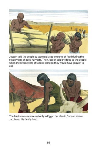 Joseph told the people to store up large amounts of food during the
seven years of good harvests. Then Joseph sold the food to the people
when the seven years of famine came so they would have enough to
eat.
The famine was severe not only in Egypt, but also in Canaan where
Jacob and his family lived.
59
 