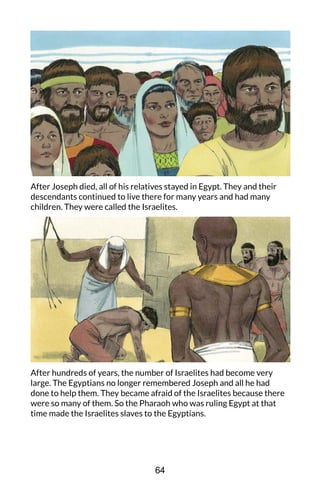 After Joseph died, all of his relatives stayed in Egypt. They and their
descendants continued to live there for many years and had many
children. They were called the Israelites.
After hundreds of years, the number of Israelites had become very
large. The Egyptians no longer remembered Joseph and all he had
done to help them. They became afraid of the Israelites because there
were so many of them. So the Pharaoh who was ruling Egypt at that
time made the Israelites slaves to the Egyptians.
64
 