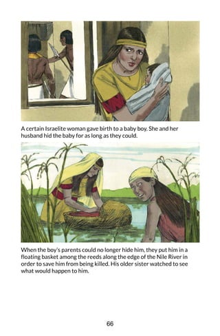 A certain Israelite woman gave birth to a baby boy. She and her
husband hid the baby for as long as they could.
When the boy’s parents could no longer hide him, they put him in a
floating basket among the reeds along the edge of the Nile River in
order to save him from being killed. His older sister watched to see
what would happen to him.
66
 