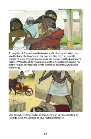 A daughter of Pharaoh saw the basket and looked inside. When she
saw the baby, she took him as her own son. She hired an Israelite
woman to nurse him without realizing the woman was the baby’s own
mother. When the child was old enough that he no longer needed his
mother’s milk, she returned him to Pharaoh’s daughter, who named
him Moses.
One day, when Moses had grown up, he saw an Egyptian beating an
Israelite slave. Moses tried to save his fellow Israelite.
67
 