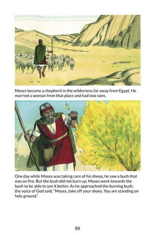 Moses became a shepherd in the wilderness far away from Egypt. He
married a woman from that place and had two sons.
One day while Moses was taking care of his sheep, he saw a bush that
was on fire. But the bush did not burn up. Moses went towards the
bush to be able to see it better. As he approached the burning bush,
the voice of God said, “Moses, take off your shoes. You are standing on
holy ground.”
69
 
