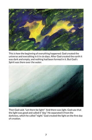 This is how the beginning of everything happened. God created the
universe and everything in it in six days. After God created the earth it
was dark and empty, and nothing had been formed in it. But God’s
Spirit was there over the water.
Then God said, “Let there be light!” And there was light. God saw that
the light was good and called it “day.” He separated it from the
darkness, which he called “night.” God created the light on the first day
of creation.
7
 