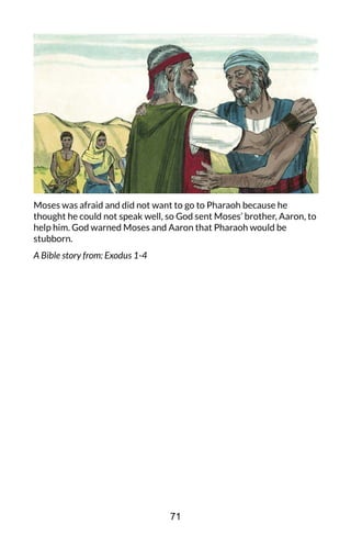 Moses was afraid and did not want to go to Pharaoh because he
thought he could not speak well, so God sent Moses’ brother, Aaron, to
help him. God warned Moses and Aaron that Pharaoh would be
stubborn.
A Bible story from: Exodus 1-4
71
 