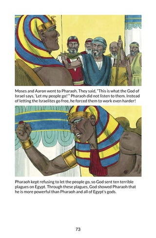 Moses and Aaron went to Pharaoh. They said, “This is what the God of
Israel says, ‘Let my people go!’” Pharaoh did not listen to them. Instead
of letting the Israelites go free, he forced them to work even harder!
Pharaoh kept refusing to let the people go, so God sent ten terrible
plagues on Egypt. Through these plagues, God showed Pharaoh that
he is more powerful than Pharaoh and all of Egypt’s gods.
73
 