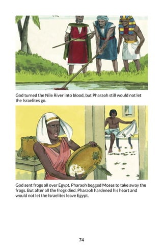 God turned the Nile River into blood, but Pharaoh still would not let
the Israelites go.
God sent frogs all over Egypt. Pharaoh begged Moses to take away the
frogs. But after all the frogs died, Pharaoh hardened his heart and
would not let the Israelites leave Egypt.
74
 