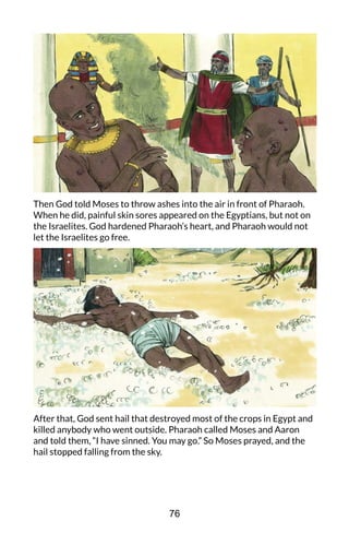 Then God told Moses to throw ashes into the air in front of Pharaoh.
When he did, painful skin sores appeared on the Egyptians, but not on
the Israelites. God hardened Pharaoh’s heart, and Pharaoh would not
let the Israelites go free.
After that, God sent hail that destroyed most of the crops in Egypt and
killed anybody who went outside. Pharaoh called Moses and Aaron
and told them, “I have sinned. You may go.” So Moses prayed, and the
hail stopped falling from the sky.
76
 