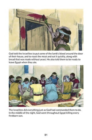 God told the Israelites to put some of the lamb’s blood around the door
of their house, and to roast the meat and eat it quickly, along with
bread that was made without yeast. He also told them to be ready to
leave Egypt when they ate.
The Israelites did everything just as God had commanded them to do.
In the middle of the night, God went throughout Egypt killing every
firstborn son.
81
 