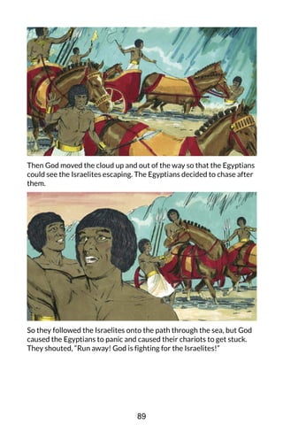 Then God moved the cloud up and out of the way so that the Egyptians
could see the Israelites escaping. The Egyptians decided to chase after
them.
So they followed the Israelites onto the path through the sea, but God
caused the Egyptians to panic and caused their chariots to get stuck.
They shouted, “Run away! God is fighting for the Israelites!”
89
 