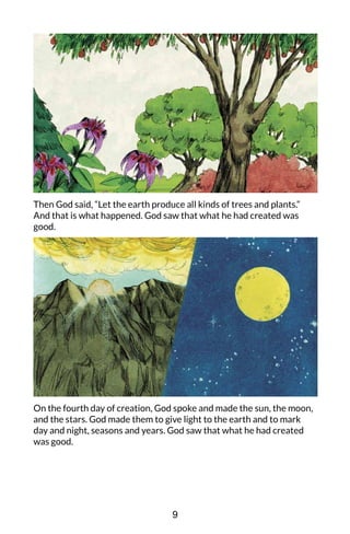 Then God said, “Let the earth produce all kinds of trees and plants.”
And that is what happened. God saw that what he had created was
good.
On the fourth day of creation, God spoke and made the sun, the moon,
and the stars. God made them to give light to the earth and to mark
day and night, seasons and years. God saw that what he had created
was good.
9
 