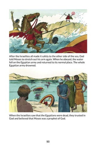 After the Israelites all made it safely to the other side of the sea, God
told Moses to stretch out his arm again. When he obeyed, the water
fell on the Egyptian army and returned to its normal place. The whole
Egyptian army drowned.
When the Israelites saw that the Egyptians were dead, they trusted in
God and believed that Moses was a prophet of God.
90
 