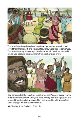 The Israelites also rejoiced with much excitement because God had
saved them from death and slavery! Now they were free to serve God.
The Israelites sang many songs to celebrate their new freedom and to
praise God because he saved them from the Egyptian army.
God commanded the Israelites to celebrate the Passover every year in
order to remember how God gave them victory over the Egyptians and
rescued them from being slaves. They celebrated by killing a perfect
lamb, eating it with unleavened bread.
A Bible story from: Exodus 12:33-15:21
91
 