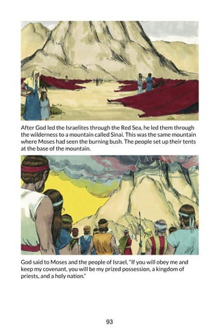 After God led the Israelites through the Red Sea, he led them through
the wilderness to a mountain called Sinai. This was the same mountain
where Moses had seen the burning bush. The people set up their tents
at the base of the mountain.
God said to Moses and the people of Israel, “If you will obey me and
keep my covenant, you will be my prized possession, a kingdom of
priests, and a holy nation.”
93
 