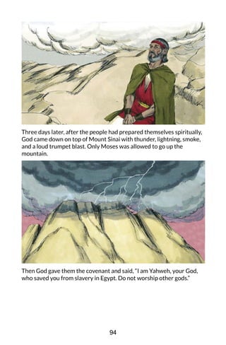 Three days later, after the people had prepared themselves spiritually,
God came down on top of Mount Sinai with thunder, lightning, smoke,
and a loud trumpet blast. Only Moses was allowed to go up the
mountain.
Then God gave them the covenant and said, “I am Yahweh, your God,
who saved you from slavery in Egypt. Do not worship other gods.”
94
 