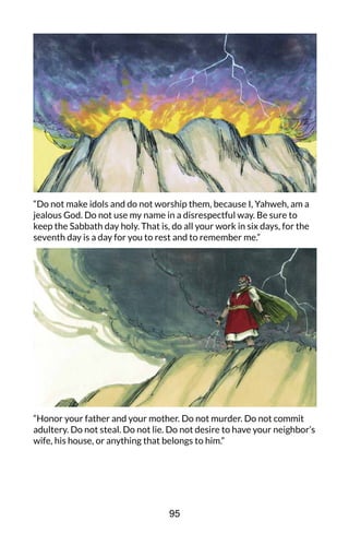 “Do not make idols and do not worship them, because I, Yahweh, am a
jealous God. Do not use my name in a disrespectful way. Be sure to
keep the Sabbath day holy. That is, do all your work in six days, for the
seventh day is a day for you to rest and to remember me.”
“Honor your father and your mother. Do not murder. Do not commit
adultery. Do not steal. Do not lie. Do not desire to have your neighbor’s
wife, his house, or anything that belongs to him.”
95
 