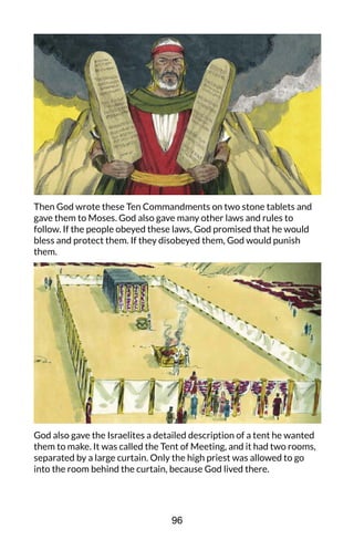 Then God wrote these Ten Commandments on two stone tablets and
gave them to Moses. God also gave many other laws and rules to
follow. If the people obeyed these laws, God promised that he would
bless and protect them. If they disobeyed them, God would punish
them.
God also gave the Israelites a detailed description of a tent he wanted
them to make. It was called the Tent of Meeting, and it had two rooms,
separated by a large curtain. Only the high priest was allowed to go
into the room behind the curtain, because God lived there.
96
 