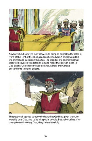 Anyone who disobeyed God’s law could bring an animal to the altar in
front of the Tent of Meeting as a sacrifice to God. A priest would kill
the animal and burn it on the altar. The blood of the animal that was
sacrificed covered the person’s sin and made that person clean in
God’s sight. God chose Moses’ brother, Aaron, and Aaron’s
descendants to be his priests.
The people all agreed to obey the laws that God had given them, to
worship only God, and to be his special people. But a short time after
they promised to obey God, they sinned terribly.
97
 