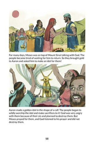 For many days, Moses was on top of Mount Sinai talking with God. The
people became tired of waiting for him to return. So they brought gold
to Aaron and asked him to make an idol for them!
Aaron made a golden idol in the shape of a calf. The people began to
wildly worship the idol and make sacrifices to it! God was very angry
with them because of their sin and planned to destroy them. But
Moses prayed for them, and God listened to his prayer and did not
destroy them.
98
 
