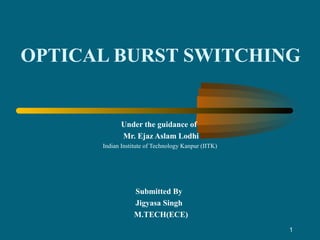 1
OPTICAL BURST SWITCHING
Under the guidance of
Mr. Ejaz Aslam Lodhi
Indian Institute of Technology Kanpur (IITK)
Submitted By
Jigyasa Singh
M.TECH(ECE)
 