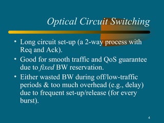 4
Optical Circuit Switching
• Long circuit set-up (a 2-way process with
Req and Ack).
• Good for smooth traffic and QoS guarantee
due to fixed BW reservation.
• Either wasted BW during off/low-traffic
periods & too much overhead (e.g., delay)
due to frequent set-up/release (for every
burst).
 