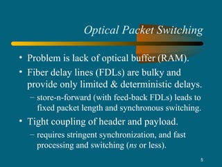 5
Optical Packet Switching
• Problem is lack of optical buffer (RAM).
• Fiber delay lines (FDLs) are bulky and
provide only limited & deterministic delays.
– store-n-forward (with feed-back FDLs) leads to
fixed packet length and synchronous switching.
• Tight coupling of header and payload.
– requires stringent synchronization, and fast
processing and switching (ns or less).
 