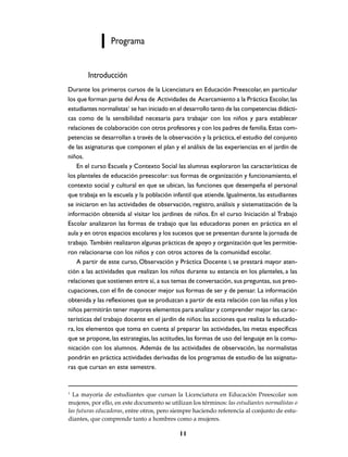 Programa


        Introducción
Durante los primeros cursos de la Licenciatura en Educación Preescolar, en particular
los que forman parte del Área de Actividades de Acercamiento a la Práctica Escolar, las
estudiantes normalistas1 se han iniciado en el desarrollo tanto de las competencias didácti-
cas como de la sensibilidad necesaria para trabajar con los niños y para establecer
relaciones de colaboración con otros profesores y con los padres de familia. Estas com-
petencias se desarrollan a través de la observación y la práctica, el estudio del conjunto
de las asignaturas que componen el plan y el análisis de las experiencias en el jardín de
niños.
    En el curso Escuela y Contexto Social las alumnas exploraron las características de
los planteles de educación preescolar: sus formas de organización y funcionamiento, el
contexto social y cultural en que se ubican, las funciones que desempeña el personal
que trabaja en la escuela y la población infantil que atiende. Igualmente, las estudiantes
se iniciaron en las actividades de observación, registro, análisis y sistematización de la
información obtenida al visitar los jardines de niños. En el curso Iniciación al Trabajo
Escolar analizaron las formas de trabajo que las educadoras ponen en práctica en el
aula y en otros espacios escolares y los sucesos que se presentan durante la jornada de
trabajo. También realizaron algunas prácticas de apoyo y organización que les permitie-
ron relacionarse con los niños y con otros actores de la comunidad escolar.
    A partir de este curso, Observación y Práctica Docente I, se prestará mayor aten-
ción a las actividades que realizan los niños durante su estancia en los planteles, a las
relaciones que sostienen entre sí, a sus temas de conversación, sus preguntas, sus preo-
cupaciones, con el fin de conocer mejor sus formas de ser y de pensar. La información
obtenida y las reflexiones que se produzcan a partir de esta relación con las niñas y los
niños permitirán tener mayores elementos para analizar y comprender mejor las carac-
terísticas del trabajo docente en el jardín de niños: las acciones que realiza la educado-
ra, los elementos que toma en cuenta al preparar las actividades, las metas específicas
que se propone, las estrategias, las actitudes, las formas de uso del lenguaje en la comu-
nicación con los alumnos. Además de las actividades de observación, las normalistas
pondrán en práctica actividades derivadas de los programas de estudio de las asignatu-
ras que cursan en este semestre.


1
  La mayoría de estudiantes que cursan la Licenciatura en Educación Preescolar son
mujeres, por ello, en este documento se utilizan los términos: las estudiantes normalistas o
las futuras educadoras, entre otros, pero siempre haciendo referencia al conjunto de estu-
diantes, que comprende tanto a hombres como a mujeres.

                                            11
 