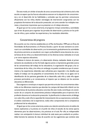 De este modo, sin olvidar el estudio de otras características de la dinámica de la vida
escolar, se espera que las futuras educadoras avancen en la adquisición de conocimien-
tos y en el desarrollo de las habilidades y actitudes que les permitan comunicarse
eficazmente con los niños, diseñar estrategias de intervención congruentes con los
propósitos formativos de la educación preescolar, así como atender los múltiples inte-
reses y situaciones imprevistas que se presentan en el trabajo educativo.
    Al igual que en los cursos anteriores, el programa incluye contenidos y actividades
que sirven de pauta para organizar las jornadas de observación y práctica en los jardi-
nes de niños, y para analizar las experiencias y los resultados obtenidos.


        Características del programa
De acuerdo con los criterios establecidos en el Plan de Estudios 1999 para el Área de
Actividades de Acercamiento a la Práctica Escolar, a partir de este semestre se conti-
nuará con actividades de observación y se incrementarán gradualmente las actividades
de práctica; asimismo, se estudiarán con mayor profundidad la tarea docente, las carac-
terísticas de los niños y su desenvolvimiento en las diversas tareas realizadas en el aula
y en otros espacios educativos.
    Mediante la lectura de textos y la observación directa, realizados desde el primer
semestre, las estudiantes se han formado algunos juicios e impresiones generales acerca
de las características del trabajo de las educadoras, la organización del grupo y las ca-
racterísticas de las niñas y los niños; sin embargo, no puede considerarse que el conoci-
miento y las experiencias obtenidas sean suficientes para responder a los desafíos que
implica el trabajo con los pequeños: el conocimiento de los niños no se agota con la
identificación de los patrones generales de su desarrollo, cada niño y cada niña siguen
procesos particulares y, en consecuencia, el impacto que se obtiene con las acciones
educativas es diferenciado.
    Esta asignatura constituye un espacio que permite articular los conocimientos obte-
nidos en las diferentes materias que abordan los campos del desarrollo infantil con las
características de la práctica educativa concreta. De este modo, contribuye a la consti-
tución de un conjunto de conocimientos prácticos indispensables para el ejercicio de la
profesión docente en la educación preescolar: la planificación, la observación, el diálogo
con cada niña y cada niño, la capacidad de interpretación de sus expresiones y actitudes,
el análisis sistemático de la experiencia, todos ellos componentes de la competencia
profesional de las educadoras.
    Al igual que en los cursos anteriores, existe una relación estrecha entre el análisis de
textos explicativos y la práctica en el jardín de niños: el estudio de los temas aporta
elementos para las observaciones y las prácticas en el aula. Por ello, es indispensable
realizar con anticipación la lectura individual de cada texto para analizarlo en profun-
didad durante las sesiones de clase, de acuerdo con las sugerencias que contiene este

                                            12
 