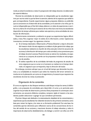modo, se evitará la tendencia a reducir la preparación del trabajo docente a la elaboración
de material didáctico.
    Durante las actividades de observación es indispensable que las estudiantes regis-
tren por escrito todo lo que les llame la atención, además de los aspectos que señale la
guía correspondiente. Cuando experimenten alguna propuesta didáctica es preferible
que se concentren en el desarrollo de las actividades y en la atención a los niños, por lo
cual es indispensable que, al final del trabajo, elaboren un relato de experiencias o escri-
ban en su diario. En virtud de que la estancia de los niños dura tres horas, las estudiantes
dispondrán de tiempo suficiente para realizar este ejercicio y otras actividades de reco-
lección de información.
    Posteriormente comentarán y analizarán en grupo sus experiencias: logros, dificul-
tades y retos. Para organizar mejor el análisis de la información y evitar repeticiones
innecesarias, conviene seguir los siguientes criterios:
     a) En el tiempo destinado a Observación y Práctica Docente I y bajo la dirección
         del maestro titular de esta asignatura, se elabora el plan general de trabajo que
         las estudiantes realizarán en el jardín de niños; este plan incluirá la secuencia de
         acciones, la distribución del tiempo para cada actividad y otras previsiones para
         el trabajo durante la semana. Posteriormente se valoran los resultados y la expe-
         riencia en su conjunto, de acuerdo con las propuestas incluidas en este progra-
         ma de estudios.
     b) El análisis específico de las actividades derivadas de programas de estudio de
         otras asignaturas que se cursan en el semestre se realizará en el tiempo desti-
         nado a la asignatura que corresponda y bajo la dirección del titular.
    Sin embargo, conviene subrayar que, en virtud del tiempo que demandan las prác-
ticas y su complejidad, es necesario que todos los maestros del tercer semestre se
involucren en la planeación, así como en el seguimiento y la asesoría que requieren las
estudiantes durante las visitas al preescolar.


        Organización de los contenidos
El curso se organiza en dos bloques temáticos; cada bloque incluye los temas, la biblio-
grafía y una propuesta de actividades para desarrollar el curso y, en particular, para
organizar las jornadas de observación y práctica. Estas propuestas no constituyen, nece-
sariamente, una secuencia didáctica completa y tampoco rígida: el maestro o las estu-
diantes pueden seleccionar o agregar las que consideren pertinentes.
    El primer bloque está dedicado a la sistematización detallada de los conocimientos y
experiencias que las estudiantes han obtenido durante los dos primeros semestres, como
base para revisar los logros y los retos en su formación profesional. Con esta base, los
contenidos aportan elementos para reflexionar acerca de las características de los ni-
ños, del sentido de sus acciones y reacciones durante el trabajo educativo, y sobre la
importancia de observarlos detalladamente y de dialogar y convivir con ellos con el fin

                                             14
 
