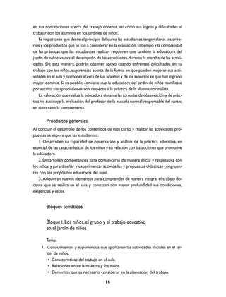 en sus concepciones acerca del trabajo docente, así como sus logros y dificultades al
trabajar con los alumnos en los jardines de niños.
    Es importante que desde el principio del curso las estudiantes tengan claros los crite-
rios y los productos que se van a considerar en la evaluación. El tiempo y la complejidad
de las prácticas que las estudiantes realizan requieren que también la educadora del
jardín de niños valore el desempeño de las estudiantes durante la marcha de las activi-
dades. De esta manera, podrán obtener apoyo cuando enfrenten dificultades en su
trabajo con los niños, sugerencias acerca de la forma en que pueden mejorar sus acti-
vidades en el aula y opiniones acerca de sus aciertos y de los aspectos en que han logrado
mayor dominio. Si es posible, conviene que la educadora del jardín de niños manifieste
por escrito sus apreciaciones con respecto a la práctica de la alumna normalista.
    La valoración que realiza la educadora durante las jornadas de observación y de prác-
tica no sustituye la evaluación del profesor de la escuela normal responsable del curso;
en todo caso, la complementa.


        Propósitos generales
Al concluir el desarrollo de los contenidos de este curso y realizar las actividades pro-
puestas se espera que las estudiantes:
    1. Desarrollen su capacidad de observación y análisis de la práctica educativa, en
especial, de las características de los niños y su relación con las acciones que promueve
la educadora.
    2. Desarrollen competencias para comunicarse de manera eficaz y respetuosa con
los niños, y para diseñar y experimentar actividades y propuestas didácticas congruen-
tes con los propósitos educativos del nivel.
    3. Adquieran nuevos elementos para comprender de manera integral el trabajo do-
cente que se realiza en el aula y conozcan con mayor profundidad sus condiciones,
exigencias y retos.


        Bloques temáticos

        Bloque I. Los niños, el grupo y el trabajo educativo
        en el jardín de niños

        Temas
     1. Conocimientos y experiencias que aportaron las actividades iniciales en el jar-
        dín de niños:
        • Características del trabajo en el aula.
        • Relaciones entre la maestra y los niños.
        • Elementos que es necesario considerar en la planeación del trabajo.

                                            16
 