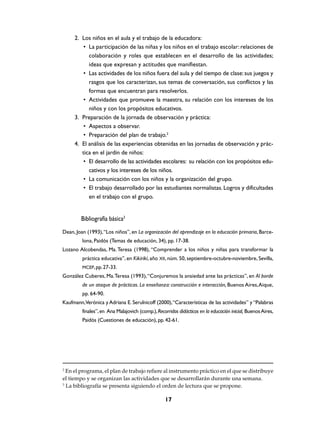 2. Los niños en el aula y el trabajo de la educadora:
         • La participación de las niñas y los niños en el trabajo escolar: relaciones de
           colaboración y roles que establecen en el desarrollo de las actividades;
           ideas que expresan y actitudes que manifiestan.
         • Las actividades de los niños fuera del aula y del tiempo de clase: sus juegos y
           rasgos que los caracterizan, sus temas de conversación, sus conflictos y las
           formas que encuentran para resolverlos.
         • Actividades que promueve la maestra, su relación con los intereses de los
           niños y con los propósitos educativos.
     3. Preparación de la jornada de observación y práctica:
         • Aspectos a observar.
         • Preparación del plan de trabajo.2
     4. El análisis de las experiencias obtenidas en las jornadas de observación y prác-
        tica en el jardín de niños:
         • El desarrollo de las actividades escolares: su relación con los propósitos edu-
           cativos y los intereses de los niños.
         • La comunicación con los niños y la organización del grupo.
         • El trabajo desarrollado por las estudiantes normalistas. Logros y dificultades
           en el trabajo con el grupo.


        Bibliografía básica3
Dean, Joan (1993), “Los niños”, en La organización del aprendizaje en la educación primaria, Barce-
         lona, Paidós (Temas de educación, 34), pp. 17-38.
Lozano Alcobendas, Ma. Teresa (1998), “Comprender a los niños y niñas para transformar la
         práctica educativa”, en Kikirikí, año XII, núm. 50, septiembre-octubre-noviembre, Sevilla,
         MCEP, pp. 27-33.
González Cuberes, Ma. Teresa (1993), “Conjuremos la ansiedad ante las prácticas”, en Al borde
         de un ataque de prácticas. La enseñanza: construcción e interacción, Buenos Aires, Aique,
         pp. 64-90.
Kaufmann,Verónica y Adriana E. Serulnicoff (2000), “Características de las actividades” y “Palabras
         finales”, en Ana Malajovich (comp.), Recorridos didácticos en la educación inicial, Buenos Aires,
         Paidós (Cuestiones de educación), pp. 42-61.




2
  En el programa, el plan de trabajo refiere al instrumento práctico en el que se distribuye
el tiempo y se organizan las actividades que se desarrollarán durante una semana.
3
  La bibliografía se presenta siguiendo el orden de lectura que se propone.

                                                   17
 