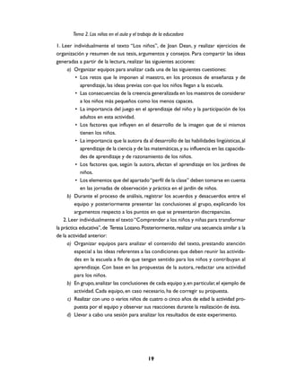 Tema 2. Los niños en el aula y el trabajo de la educadora

1. Leer individualmente el texto “Los niños”, de Joan Dean, y realizar ejercicios de
organización y resumen de sus tesis, argumentos y consejos. Para compartir las ideas
generadas a partir de la lectura, realizar las siguientes acciones:
      a) Organizar equipos para analizar cada una de las siguientes cuestiones:
          • Los retos que le imponen al maestro, en los procesos de enseñanza y de
             aprendizaje, las ideas previas con que los niños llegan a la escuela.
          • Las consecuencias de la creencia generalizada en los maestros de considerar
             a los niños más pequeños como los menos capaces.
          • La importancia del juego en el aprendizaje del niño y la participación de los
             adultos en esta actividad.
          • Los factores que influyen en el desarrollo de la imagen que de sí mismos
             tienen los niños.
          • La importancia que la autora da al desarrollo de las habilidades lingüísticas, al
             aprendizaje de la ciencia y de las matemáticas, y su influencia en las capacida-
             des de aprendizaje y de razonamiento de los niños.
          • Los factores que, según la autora, afectan el aprendizaje en los jardines de
             niños.
          • Los elementos que del apartado “perfil de la clase” deben tomarse en cuenta
             en las jornadas de observación y práctica en el jardín de niños.
      b) Durante el proceso de análisis, registrar los acuerdos y desacuerdos entre el
          equipo y posteriormente presentar las conclusiones al grupo, explicando los
          argumentos respecto a los puntos en que se presentaron discrepancias.
    2. Leer individualmente el texto “Comprender a los niños y niñas para transformar
la práctica educativa”, de Teresa Lozano. Posteriormente, realizar una secuencia similar a la
de la actividad anterior:
      a) Organizar equipos para analizar el contenido del texto, prestando atención
          especial a las ideas referentes a las condiciones que deben reunir las activida-
          des en la escuela a fin de que tengan sentido para los niños y contribuyan al
          aprendizaje. Con base en las propuestas de la autora, redactar una actividad
          para los niños.
      b) En grupo, analizar las conclusiones de cada equipo y, en particular, el ejemplo de
          actividad. Cada equipo, en caso necesario, ha de corregir su propuesta.
      c) Realizar con uno o varios niños de cuatro o cinco años de edad la actividad pro-
          puesta por el equipo y observar sus reacciones durante la realización de ésta.
      d) Llevar a cabo una sesión para analizar los resultados de este experimento.




                                              19
 