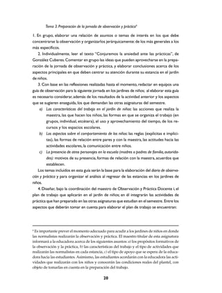 Tema 3. Preparación de la jornada de observación y práctica4

1. En grupo, elaborar una relación de asuntos o temas de interés en los que debe
concentrarse la observación y organizarlos jerárquicamente: de los más generales a los
más específicos.
    2. Individualmente, leer el texto “Conjuremos la ansiedad ante las prácticas”, de
González Cuberes. Comentar en grupo las ideas que pueden aprovecharse en la prepa-
ración de la jornada de observación y práctica, y elaborar conclusiones acerca de los
aspectos principales en que deben centrar su atención durante su estancia en el jardín
de niños.
    3. Con base en las reflexiones realizadas hasta el momento, redactar en equipos una
guía de observación para la siguiente jornada en los jardines de niños; al elaborar esta guía
es necesario considerar, además de los resultados de la actividad anterior y los aspectos
que se sugieren enseguida, los que demandan las otras asignaturas del semestre.
     a) Las características del trabajo en el jardín de niños: las acciones que realiza la
         maestra, las que hacen los niños, las formas en que se organiza el trabajo (en
         grupos, individual, etcétera), el uso y aprovechamiento del tiempo, de los re-
         cursos y los espacios escolares.
     b) Los aspectos sobre el comportamiento de los niños: las reglas (explícitas e implíci-
         tas), las formas de relación entre pares y con la maestra, las actitudes hacia las
         actividades escolares, la comunicación entre niños.
     c) La presencia de otros personajes en la escuela (madres o padres de familia, autorida-
         des): motivos de su presencia, formas de relación con la maestra, acuerdos que
         establecen.
    Los temas incluidos en esta guía serán la base para la elaboración del diario de observa-
ción y práctica y para organizar el análisis al regresar de las estancias en los jardines de
niños.
    4. Diseñar, bajo la coordinación del maestro de Observación y Práctica Docente I, el
plan de trabajo que aplicarán en el jardín de niños; en él integrarán las actividades de
práctica que han preparado en las otras asignaturas que estudian en el semestre. Entre los
aspectos que deberán tomar en cuenta para elaborar el plan de trabajo se encuentran:




4
 Es importante prever el momento adecuado para acudir a los jardines de niños en donde
las normalistas realizarán la observación y práctica. El maestro titular de esta asignatura
informará a la educadora acerca de los siguientes asuntos: a) los propósitos formativos de
la observación y la práctica, b) las características del trabajo y el tipo de actividades que
realizarán las normalistas en cada estancia, c) el tipo de apoyo que se espera de la educa-
dora hacia las estudiantes. Asimismo, las estudiantes acordarán con la educadora las acti-
vidades que realizarán con los niños y conocerán las condiciones reales del plantel, con
objeto de tomarlas en cuenta en la preparación del trabajo.

                                              20
 