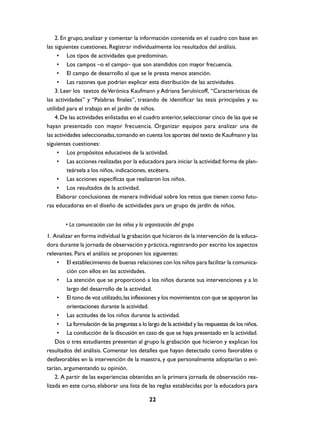 2. En grupo, analizar y comentar la información contenida en el cuadro con base en
las siguientes cuestiones. Registrar individualmente los resultados del análisis.
     • Los tipos de actividades que predominan.
     • Los campos –o el campo– que son atendidos con mayor frecuencia.
     • El campo de desarrollo al que se le presta menos atención.
     • Las razones que podrían explicar esta distribución de las actividades.
    3. Leer los textos de Verónica Kaufmann y Adriana Serulnicoff, “Características de
las actividades” y “Palabras finales”, tratando de identificar las tesis principales y su
utilidad para el trabajo en el jardín de niños.
    4. De las actividades enlistadas en el cuadro anterior, seleccionar cinco de las que se
hayan presentado con mayor frecuencia. Organizar equipos para analizar una de
las actividades seleccionadas, tomando en cuenta los aportes del texto de Kaufmann y las
siguientes cuestiones:
     • Los propósitos educativos de la actividad.
     • Las acciones realizadas por la educadora para iniciar la actividad: forma de plan-
          teársela a los niños, indicaciones, etcétera.
     • Las acciones específicas que realizaron los niños.
     • Los resultados de la actividad.
     Elaborar conclusiones de manera individual sobre los retos que tienen como futu-
ras educadoras en el diseño de actividades para un grupo de jardín de niños.


        • La comunicación con los niños y la organización del grupo
1. Analizar en forma individual la grabación que hicieron de la intervención de la educa-
dora durante la jornada de observación y práctica, registrando por escrito los aspectos
relevantes. Para el análisis se proponen los siguientes:
     • El establecimiento de buenas relaciones con los niños para facilitar la comunica-
         ción con ellos en las actividades.
     • La atención que se proporcionó a los niños durante sus intervenciones y a lo
         largo del desarrollo de la actividad.
     • El tono de voz utilizado, las inflexiones y los movimientos con que se apoyaron las
         orientaciones durante la actividad.
     • Las actitudes de los niños durante la actividad.
     • La formulación de las preguntas a lo largo de la actividad y las respuestas de los niños.
     • La conducción de la discusión en caso de que se haya presentado en la actividad.
    Dos o tres estudiantes presentan al grupo la grabación que hicieron y explican los
resultados del análisis. Comentar los detalles que hayan detectado como favorables o
desfavorables en la intervención de la maestra, y que personalmente adoptarían o evi-
tarían, argumentando su opinión.
    2. A partir de las experiencias obtenidas en la primera jornada de observación rea-
lizada en este curso, elaborar una lista de las reglas establecidas por la educadora para

                                              22
 