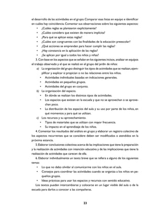 el desarrollo de las actividades en el grupo. Comparar esas listas en equipo e identificar
en cuáles hay coincidencia. Comentar sus observaciones sobre los siguientes aspectos:
     • ¿Cuáles reglas se plantearon explícitamente?
     • ¿Cuáles considera que existen de manera implícita?
     • ¿Para qué se aplican estas reglas?
     • ¿Cuáles son congruentes con las finalidades de la educación preescolar?
     • ¿Qué acciones se emprenden para hacer cumplir las reglas?
     • ¿Hay constancia en la aplicación de las reglas?
     • ¿Se aplican por igual a todos los niños y niñas?
    3. Con base en los aspectos que se señalan en los siguientes incisos, analizar en equipos
el trabajo observado y el que se realizó en el grupo del jardín de niños:
     a) La organización del grupo: distinguir los tipos de actividades que se realizan, ejem-
          plificar y explicar si propician o no las relaciones entre los niños.
         • Actividades individuales basadas en indicaciones generales.
         • Actividades en pequeños grupos.
         • Actividades del grupo en conjunto.
     b) La organización del espacio.
         • En dónde se realizan los distintos tipos de actividades.
         • Los espacios que existen en la escuela y que no se aprovechan o se aprove-
              chan poco.
         • La distribución de los espacios del aula y su uso por parte de los niños, en
              qué momentos y para qué se utilizan.
     c) Los recursos y su aprovechamiento.
         • Tipos de materiales que se utilizan con mayor frecuencia.
         • Su impacto en el aprendizaje de los niños.
    4. Comentar los resultados del análisis en grupo y elaborar un registro colectivo de
los aspectos recurrentes que se considere deben ser modificados o atendidos en la
próxima estancia.
    5. Elaborar conclusiones colectivas acerca de las implicaciones que tiene la preparación
y la realización de actividades con intención educativa y de las implicaciones que tiene la
realización de actividades que carecen de ella.
    6. Elaborar individualmente un texto breve que se refiera a alguno de los siguientes
temas:
     • Lo que no debo olvidar al comunicarme con los niños en el aula.
     • Consejos para coordinar las actividades cuando se organiza a los niños en pe-
          queños grupos.
     • Ideas prácticas para usar los espacios y recursos con sentido educativo.
    Los textos pueden intercambiarse y colocarse en un lugar visible del aula o de la
escuela para darlos a conocer a las compañeras.



                                             23
 
