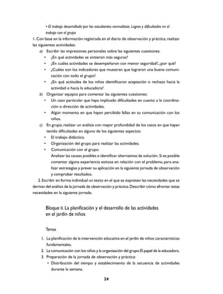 • El trabajo desarrollado por las estudiantes normalistas. Logros y dificultades en el
         trabajo con el grupo
1. Con base en la información registrada en el diario de observación y práctica, realizar
las siguientes actividades:
     a) Escribir las impresiones personales sobre las siguientes cuestiones:
        • ¿En qué actividades se sintieron más seguras?
        • ¿En cuáles actividades se desempeñaron con menor seguridad?, ¿por qué?
        • ¿Cuáles son los indicadores que muestran que lograron una buena comuni-
             cación con todo el grupo?
        • ¿En qué actitudes de los niños identificaron aceptación o rechazo hacia la
             actividad o hacia la educadora?
     b) Organizar equipos para comentar las siguientes cuestiones:
        • Un caso particular que haya implicado dificultades en cuanto a la coordina-
             ción o dirección de actividades.
        • Algún momento en que hayan percibido fallas en su comunicación con los
             niños.
     c) En grupo, realizar un análisis con mayor profundidad de los casos en que hayan
          tenido dificultades en alguno de los siguientes aspectos:
        • El trabajo didáctico.
        • Organización del grupo para realizar las actividades.
        • Comunicación con el grupo.
             Analizar las causas posibles e identificar alternativas de solución. Si es posible
             comentar alguna experiencia exitosa en relación con el problema, para ana-
             lizar estrategias y prever su aplicación en la siguiente jornada de observación
             y comprobar resultados.
    2. Escribir en forma individual un texto en el que se expresen las necesidades que se
derivan del análisis de la jornada de observación y práctica. Describir cómo afrontar estas
necesidades en la siguiente jornada.


        Bloque II. La planificación y el desarrollo de las actividades
        en el jardín de niños

        Temas
     1. La planificación de la intervención educativa en el jardín de niños: características
        fundamentales.
     2. La comunicación con los niños y la organización del grupo. El papel de la educadora.
     3. Preparación de la jornada de observación y práctica:
         • Distribución del tiempo y establecimiento de la secuencia de actividades
           durante la semana.

                                              24
 