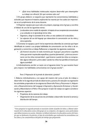 •     ¿Qué otras habilidades intelectuales requiere desarrollar para desempeñar
             su trabajo con eficacia? ¿En qué consiste cada una?
    3. En grupo, elaborar un esquema que represente los conocimientos, habilidades y
actitudes que requiere el maestro, explicando las razones por las cuales son importan-
tes en el cumplimiento de la tarea docente.
    4. Organizar equipos para que cada uno prepare, exponga ante el grupo y coordine
el debate de uno de los siguientes temas:
     • La educadora como modelo de expresión: el impacto de sus competencias comunicativas
          y sus actitudes en el aprendizaje de los niños.
     • Organizar y dirigir la actividad de los niños: un reto cotidiano de la educadora.
     • Los aspectos del uso del lenguaje que obstaculizan la comunicación con los niños y
          cómo superarlos.
    5. Comentar en equipos, a partir de las experiencias obtenidas, las carencias que hayan
identificado en cuanto a sus propias habilidades de comunicación con los niños o de or-
ganización y control de su trabajo. Reflexionar y responder las siguientes cuestiones:
     • ¿Se hicieron escuchar en todo momento por el grupo?, ¿escucharon a aquellos
          niños que tenían inquietudes específicas y querían plantearlas?, ¿cómo se comuni-
          caron con los niños introvertidos?, ¿qué hicieron cuando los niños no compren-
          dían alguna indicación?, ¿cómo saber cuándo los niños han perdido el interés por
          alguna actividad?
    6. Individualmente, escribir un texto con el siguiente título: “Lo que necesito hacer
para mejorar mis habilidades comunicativas con el grupo escolar”.


           Tema 3. Preparación de la jornada de observación y práctica5
1. Elaborar, individualmente y con apoyo del maestro del curso, el plan de trabajo a
desarrollar en la segunda jornada de observación y práctica. En este plan se organizarán
las actividades preparadas en las asignaturas Desarrollo Físico y Psicomotor II, Adquisi-
ción y Desenvolvimiento del Lenguaje II, Expresión y Apreciación Artísticas I y Sociali-
zación y Afectividad en el Niño I. Para preparar el plan de trabajo se sugiere considerar
los siguientes aspectos:
     • Propósitos de las sesiones de trabajo.
     • Organización de las secuencias de actividades a desarrollar durante la semana y
          distribución del tiempo.



5
  Para preparar la segunda jornada es necesario asistir al jardín de niños y obtener infor-
mación de la educadora acerca del grupo en su conjunto y de algunos casos particulares
que deban tomarse en cuenta. Además, se deberá informar a la educadora acerca del tiem-
po que se destinará a la práctica, el tipo de actividades que realizarán las normalistas con
los niños y las características del plan de trabajo que prepararán.

                                                 26
 
