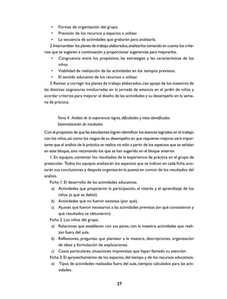• Formas de organización del grupo.
     • Previsión de los recursos y espacios a utilizar.
     • La secuencia de actividades que grabarán para analizarla.
    2. Intercambiar los planes de trabajo elaborados, analizarlos tomando en cuenta los crite-
rios que se sugieren a continuación y proporcionar sugerencias para mejorarlos.
     • Congruencia entre los propósitos, las estrategias y las características de los
          niños.
     • Viabilidad de realización de las actividades en los tiempos previstos.
     • El sentido educativo de los recursos a utilizar.
    3. Revisar y corregir los planes de trabajo elaborados, con apoyo de los maestros de
las distintas asignaturas involucradas en la jornada de estancia en el jardín de niños y
acordar criterios para mejorar el diseño de las actividades y su desempeño en la sema-
na de práctica.


        Tema 4. Análisis de la experiencia: logros, dificultades y retos identificados.
        Sistematización de resultados
Con el propósito de que las estudiantes logren identificar los avances logrados en el trabajo
con los niños, así como los rasgos de su desempeño en que requieren mejorar, será impor-
tante que el análisis de la práctica se realice no sólo a partir de los aspectos que se señalan
en este bloque, sino retomando los que se han sugerido en el bloque anterior.
   1. En equipos, comentar los resultados de la experiencia de práctica en el grupo de
preescolar. Todos los equipos analizarán los aspectos que se indican en cada ficha, ano-
tarán sus conclusiones y después organizarán la puesta en común de los resultados del
análisis.
   Ficha 1. El desarrollo de las actividades educativas.
    a) Actividades que propiciaron la participación, el interés y el aprendizaje de los
          niños (a qué se debió).
    b) Actividades que no fueron exitosas (por qué).
    c) Ajustes que fueron necesarios a las actividades previstas (en qué consistieron y
          qué resultados se obtuvieron).
   Ficha 2. Los niños del grupo.
    a) Relaciones que establecen con sus pares, con la maestra, actividades que reali-
          zan fuera del aula.
    b) Reflexiones, preguntas que plantean a la maestra, descripciones, organización
          de ideas y formulación de explicaciones.
    c) Casos particulares, situaciones imprevistas que hayan llamado su atención.
   Ficha 3. El aprovechamiento de los espacios, del tiempo y de los recursos educativos.
    a) Tipos de actividades realizadas fuera del aula, tiempos calculados para las acti-
          vidades.


                                                 27
 