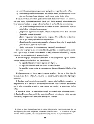 b) Actividades que se prolongaron, por qué y cómo respondieron los niños.
     c) Formas de aprovechamiento de los recursos del medio, otros materiales utiliza-
          dos, sus efectos en la participación y en la comprensión de los niños.
    2. Escuchar individualmente la grabación realizada de su intervención con los niños,
con base en las siguientes cuestiones. Tomar nota de los aspectos importantes para
llevar a cabo el trabajo en grupo sobre el análisis de las habilidades comunicativas.
     • ¿Las orientaciones proporcionadas durante la actividad fueron claras para los
          niños? ¿Qué evidencias lo demuestran?
     • ¿Se propició la participación de los niños durante el desarrollo de la actividad?
          ¿Cómo fue esta participación?
     • ¿Se dio respuesta a todas las preguntas surgidas? ¿Qué evidencias se identifica-
          ron de que las respuestas fueron comprendidas?
     • ¿Se utilizaron las argumentaciones de los niños en el desarrollo de la actividad?,
          ¿en qué casos?, ¿con qué resultados?
     • ¿Hubo intercambio de opiniones entre los niños?, ¿en qué casos?
    Comentar en grupo las experiencias obtenidas, con base en las conclusiones perso-
nales a que se llegó en esta actividad. Revisar el texto escrito en el bloque I 6 y comple-
mentarlo con los resultados de las experiencias.
    3. Analizar en grupo la experiencia de trabajo de tres compañeras. Algunos elemen-
tos que pueden guiar el análisis son los siguientes:
     • La capacidad de comunicación lograda con el grupo.
     • La seguridad percibida en el desarrollo de las actividades.
     • La capacidad para organizar al grupo y atender las necesidades individuales de los
          niños.
    4. Individualmente, escribir un texto breve que se refiera a “Lo que sé del trabajo de
la educadora y de los niños”. Compararlo con las conclusiones obtenidas al principio
del curso.
    5. Con base en el conocimiento adquirido respecto a las finalidades educativas y a
los problemas de la educación preescolar, elaborar en equipo una lista de acciones
que la educadora debería realizar para mejorar su trabajo y el aprendizaje de los
niños.
    6. Analizar el texto “Los diez aspectos claves de una educación infantil de calidad”,
de Zabalza. Discutir el contenido del texto identificando coincidencias y discrepancias
entre éste y las propuestas formuladas en el punto anterior.




6
  Se refiere al texto elaborado en la actividad 6 del apartado “La comunicación con los
niños y la organización del grupo”, que forma parte del tema 4, “El análisis de las expe-
riencias obtenidas en las jornadas de observación y práctica en el jardín de niños”.

                                            28
 