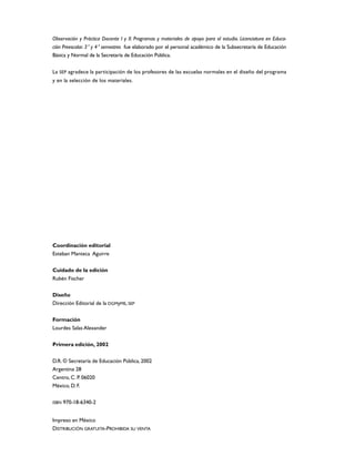 Observación y Práctica Docente I y II. Programas y materiales de apoyo para el estudio. Licenciatura en Educa-
ción Preescolar. 3° y 4° semestres fue elaborado por el personal académico de la Subsecretaría de Educación
Básica y Normal de la Secretaría de Educación Pública.


La SEP agradece la participación de los profesores de las escuelas normales en el diseño del programa
y en la selección de los materiales.




Coordinación editorial
Esteban Manteca Aguirre


Cuidado de la edición
Rubén Fischer


Diseño
Dirección Editorial de la DGMyME, SEP


Formación
Lourdes Salas Alexander


Primera edición, 2002


D.R. © Secretaría de Educación Pública, 2002
Argentina 28
Centro, C. P. 06020
México, D. F.


ISBN   970-18-6340-2


Impreso en México
DISTRIBUCIÓN GRATUITA-PROHIBIDA SU VENTA
 