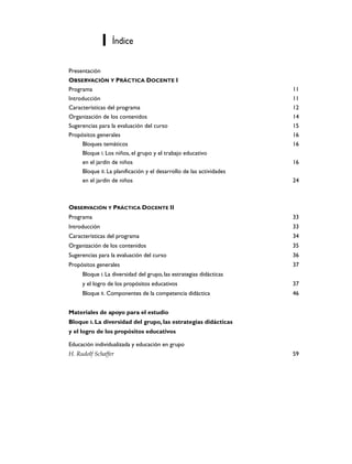 Índice

Presentación
OBSERVACIÓN Y PRÁCTICA DOCENTE I
Programa                                                              11
Introducción                                                          11
Características del programa                                          12
Organización de los contenidos                                        14
Sugerencias para la evaluación del curso                              15
Propósitos generales                                                  16
     Bloques temáticos                                                16
     Bloque I. Los niños, el grupo y el trabajo educativo
     en el jardín de niños                                            16
     Bloque II. La planificación y el desarrollo de las actividades
     en el jardín de niños                                            24



OBSERVACIÓN Y PRÁCTICA DOCENTE II
Programa                                                              33
Introducción                                                          33
Características del programa                                          34
Organización de los contenidos                                        35
Sugerencias para la evaluación del curso                              36
Propósitos generales                                                  37
     Bloque I. La diversidad del grupo, las estrategias didácticas
     y el logro de los propósitos educativos                          37
     Bloque II. Componentes de la competencia didáctica               46


Materiales de apoyo para el estudio
Bloque I. La diversidad del grupo, las estrategias didácticas
y el logro de los propósitos educativos

Educación individualizada y educación en grupo
H. Rudolf Schaffer                                                    59
 