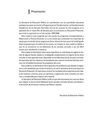 Presentación


La Secretaría de Educación Pública, en coordinación con las autoridades educativas
estatales, ha puesto en marcha el Programa para la Transformación y el Fortalecimiento
Académicos de las Escuelas Normales. Una de las acciones de este programa es la
aplicación de un nuevo Plan de Estudios para la Licenciatura en Educación Preescolar,
que inició su operación en el ciclo escolar 1999-2000.
    Este cuaderno está integrado por dos partes: los programas correspondientes a
Observación y Práctica Docente I y II y los textos que constituyen los materiales de
apoyo para el estudio de las asignaturas. Estos últimos forman parte de la bibliografía
básica propuesta para el análisis de los temas y se incluyen en este cuaderno debido a
que no se encuentran en las bibliotecas de las escuelas normales o son de difícil
acceso para estudiantes y maestros.
    Para ampliar la información sobre temas específicos, en cada bloque se sugiere la revi-
sión de algunas fuentes citadas en la bibliografía complementaria. La mayoría de las obras
incluidas en este apartado están disponibles en las bibliotecas de las escuelas normales.
Es importante que los maestros y las estudiantes sean usuarios constantes de estos servi-
cios, con la finalidad de alcanzar los propósitos del curso.
    Este cuaderno se distribuye en forma gratuita a los profesores que atienden la asigna-
tura y a las estudiantes que cursan el tercero y el cuarto semestres de la Licenciatura en
Educación Preescolar. Es importante conocer los resultados de las experiencias de traba-
jo de maestros y alumnas, pues sus opiniones y sugerencias serán revisadas con aten-
ción y consideradas para mejorar este material.
    La Secretaría de Educación Pública confía en que este documento, así como las obras
que integran el acervo de las bibliotecas de las escuelas normales del país, contribuyan a
la formación de las futuras maestras que México requiere.




                                                         Secretaría de Educación Pública
 