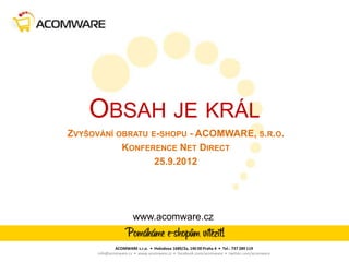 OBSAH JE KRÁL
ZVYŠOVÁNÍ OBRATU E-SHOPU - ACOMWARE, S.R.O.
           KONFERENCE NET DIRECT
                  25.9.2012




                      www.acomware.cz


              ACOMWARE s.r.o. • Hvězdova 1689/2a, 140 00 Praha 4 • Tel.: 737 289 119
      info@acomware.cz • www.acomware.cz • facebook.com/acomware • twitter.com/acomware
 