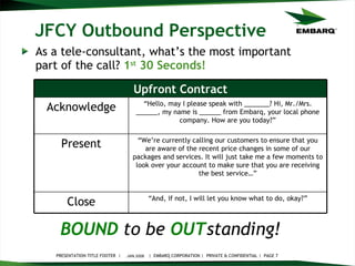 JFCY Outbound Perspective As a tele-consultant, what’s the most important part of the call?  1 st  30 Seconds! JAN 2008 BOUND   to be   OUT standing!   “ And, if not, I will let you know what to do, okay?” Close “ We’re currently calling our customers to ensure that you are aware of the recent price changes in some of our packages and services. It will just take me a few moments to look over your account to make sure that you are receiving the best service…” Present “ Hello, may I please speak with _______? Hi, Mr./Mrs. ______, my name is ______ from Embarq, your local phone company. How are you today?” Acknowledge Upfront Contract 