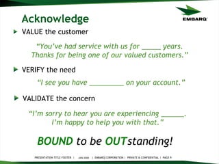 Acknowledge VALUE the customer JAN 2008 BOUND   to be   OUT standing!   “ You’ve had service with us for _____ years. Thanks for being one of our valued customers.” VERIFY the need “ I’m sorry to hear you are experiencing ______. I’m happy to help you with that.” VALIDATE the concern “ I see you have _________ on your account.” 