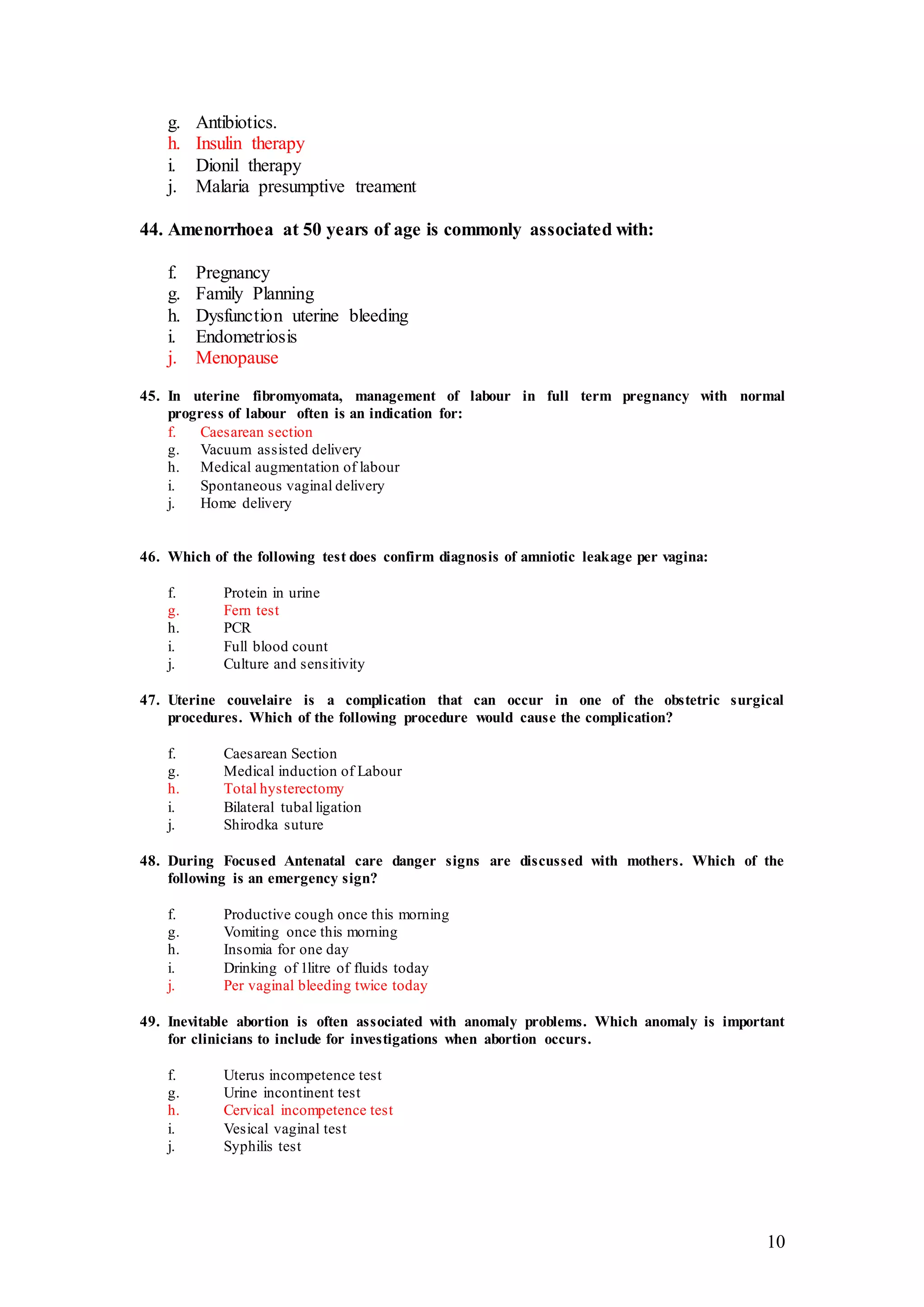 10
g. Antibiotics.
h. Insulin therapy
i. Dionil therapy
j. Malaria presumptive treament
44. Amenorrhoea at 50 years of age is commonly associated with:
f. Pregnancy
g. Family Planning
h. Dysfunction uterine bleeding
i. Endometriosis
j. Menopause
45. In uterine fibromyomata, management of labour in full term pregnancy with normal
progress of labour often is an indication for:
f. Caesarean section
g. Vacuum assisted delivery
h. Medical augmentation of labour
i. Spontaneous vaginal delivery
j. Home delivery
46. Which of the following test does confirm diagnosis of amniotic leakage per vagina:
f. Protein in urine
g. Fern test
h. PCR
i. Full blood count
j. Culture and sensitivity
47. Uterine couvelaire is a complication that can occur in one of the obstetric surgical
procedures. Which of the following procedure would cause the complication?
f. Caesarean Section
g. Medical induction of Labour
h. Total hysterectomy
i. Bilateral tubal ligation
j. Shirodka suture
48. During Focused Antenatal care danger signs are discussed with mothers. Which of the
following is an emergency sign?
f. Productive cough once this morning
g. Vomiting once this morning
h. Insomia for one day
i. Drinking of 1litre of fluids today
j. Per vaginal bleeding twice today
49. Inevitable abortion is often associated with anomaly problems. Which anomaly is important
for clinicians to include for investigations when abortion occurs.
f. Uterus incompetence test
g. Urine incontinent test
h. Cervical incompetence test
i. Vesical vaginal test
j. Syphilis test
 