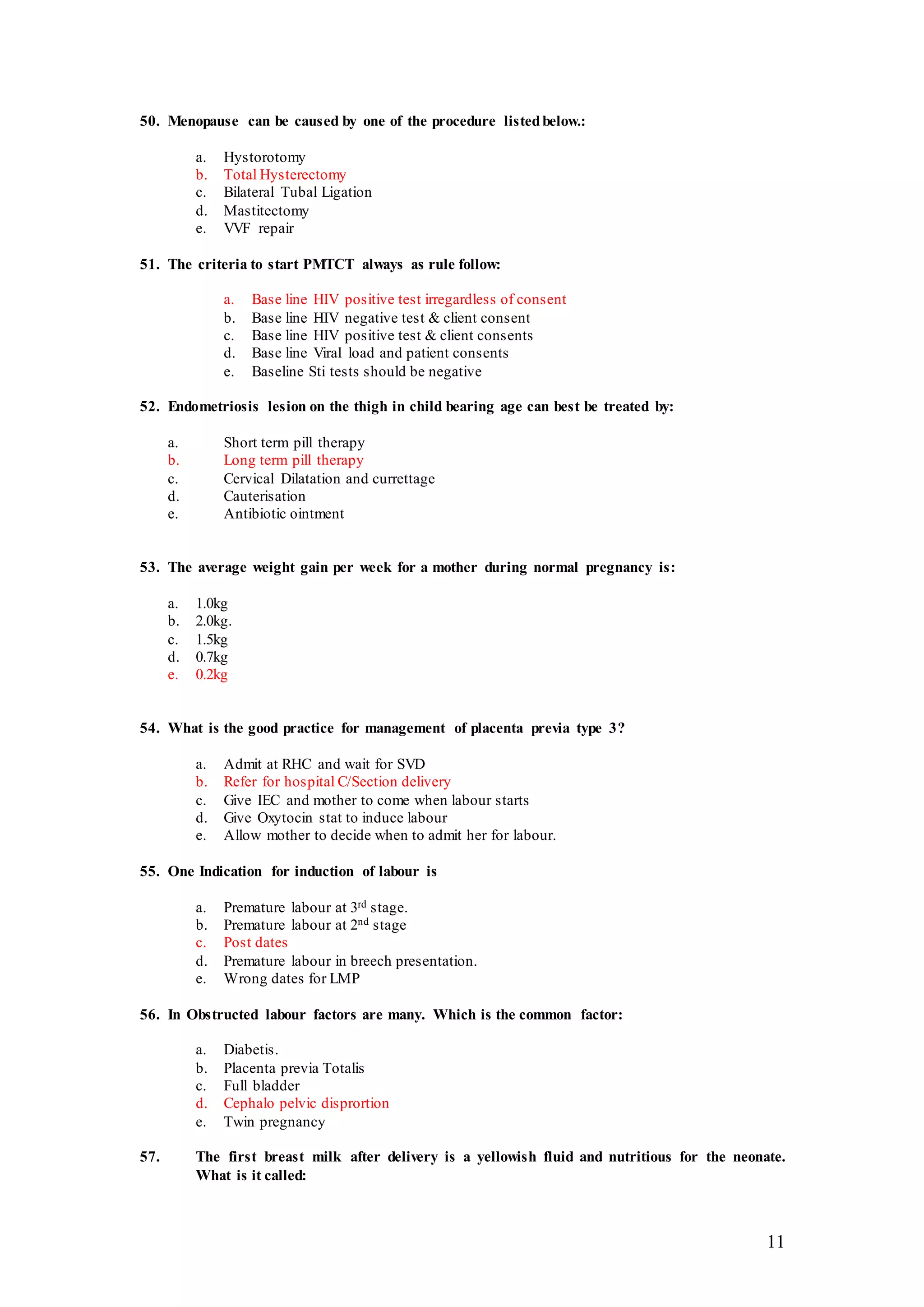11
50. Menopause can be caused by one of the procedure listedbelow.:
a. Hystorotomy
b. Total Hysterectomy
c. Bilateral Tubal Ligation
d. Mastitectomy
e. VVF repair
51. The criteria to start PMTCT always as rule follow:
a. Base line HIV positive test irregardless of consent
b. Base line HIV negative test & client consent
c. Base line HIV positive test & client consents
d. Base line Viral load and patient consents
e. Baseline Sti tests should be negative
52. Endometriosis lesion on the thigh in child bearing age can best be treated by:
a. Short term pill therapy
b. Long term pill therapy
c. Cervical Dilatation and currettage
d. Cauterisation
e. Antibiotic ointment
53. The average weight gain per week for a mother during normal pregnancy is:
a. 1.0kg
b. 2.0kg.
c. 1.5kg
d. 0.7kg
e. 0.2kg
54. What is the good practice for management of placenta previa type 3?
a. Admit at RHC and wait for SVD
b. Refer for hospital C/Section delivery
c. Give IEC and mother to come when labour starts
d. Give Oxytocin stat to induce labour
e. Allow mother to decide when to admit her for labour.
55. One Indication for induction of labour is
a. Premature labour at 3rd stage.
b. Premature labour at 2nd stage
c. Post dates
d. Premature labour in breech presentation.
e. Wrong dates for LMP
56. In Obstructed labour factors are many. Which is the common factor:
a. Diabetis.
b. Placenta previa Totalis
c. Full bladder
d. Cephalo pelvic disprortion
e. Twin pregnancy
57. The first breast milk after delivery is a yellowish fluid and nutritious for the neonate.
What is it called:
 